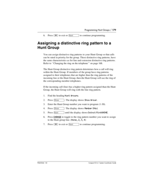 Page 179Programming Hunt Groups / 179
P0603544   02 Compact ICS 6.1 Syste m Coordin ator Guide
6. Press ¨ to exit or ‘ to continue programming.
Assigning a distinctive ring pattern to a 
Hunt Group
You can assign distinctive ring patterns to your Hunt Group so that calls 
can be rated in priority for the group. These distinctive ring patterns, have 
the same characteristics as for line and extension distinctive ring patterns. 
Refer to ‘‘Changing the ring on the telephone’’ on page 168 .
The Hunt Group...