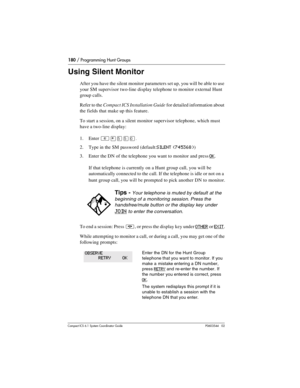 Page 180180 / Programming Hunt Groups
Com pact ICS 6.1 System Coordinator Guide P0603544   02
Using Silent Monitor
After you have the silent monitor parameters set up, you will be able to use 
your SM supervisor two-line display telephone to monitor external Hunt 
group calls. 
Refer to the Compact ICS Installation Guide for detailed information about 
the fields that make up this feature.
To start a session, on a silent monitor supervisor telephone, which must 
have a two-line display:
1. Enter 
²¥ÞÞâ.
2. Type...