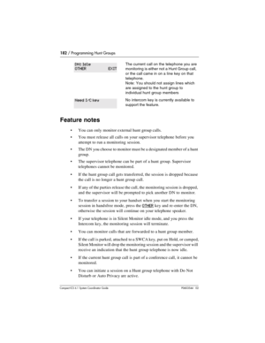 Page 182182 / Programming Hunt Groups
Com pact ICS 6.1 System Coordinator Guide P0603544   02
Feature notes
You can only monitor external hunt group calls.
You must release all calls on your supervisor telephone before you 
attempt to run a monitoring session.
The DN you choose to monitor must be a designated member of a hunt 
group.
The supervisor telephone can be part of a hunt group. Supervisor 
telephones cannot be monitored.
If the hunt group call gets transferred, the session is dropped because 
the...