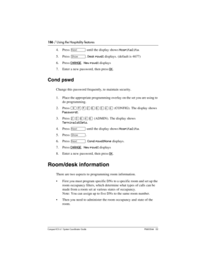 Page 186186 / Using the Hospitality features
Com pact ICS 6.1 System Coordinator Guide P0603544   02
4. Press ‘ until the display shows Hospitality.
5. Press 
≠. Desk pswd: displays. (default is 4677)
6. Press 
CHANGE.  New pswd: displays
7. Enter a new password, then press 
OK.
Cond pswd
Change this password frequently, to maintain security.
1. Place the appropriate programming overlay on the set you are using to 
do programming.
2. Press 
²¥¥ÛßßÜÝÝ (CONFIG). The display shows 
Password:.
3. Press 
ÛÜßÝß...