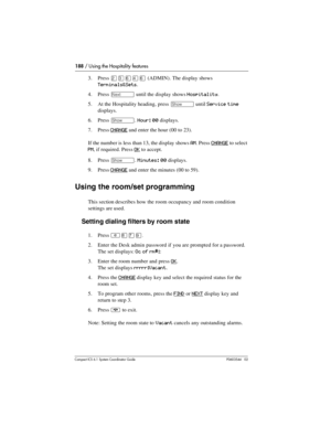 Page 188188 / Using the Hospitality features
Com pact ICS 6.1 System Coordinator Guide P0603544   02
3. Press ÛÜßÝß (ADMIN). The display shows 
Terminals&Sets.
4. Press 
‘ until the display shows Hospitality.
5. At the Hospitality heading, press 
≠ until Service time 
displays.
6. Press 
≠. Hour: 00 displays.
7. Press 
CHANGE and enter the hour (00 to 23). 
If the number is less than 13, the display shows 
AM. Press CHANGE to select 
PM, if required. Press OK to accept.
8. Press 
≠. Minutes: 00 displays.
9....