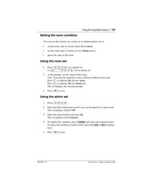 Page 189Using the Hospitality features / 189
P0603544   02 Compact ICS 6.1 Syste m Coordin ator Guide
Setting the room condition
You can use this feature on a room set or administration set to:
set the room state to service done (
Srvc done)
set the room state to Needs service (
Needs srvc)
query the state of the room
Using the room set
1. Press ²¡àßon a digital set 
or 
˚¥¡àßon an analog set.
2. At the prompt, set the status of the room.
Note: You may be required to enter a Room condition password.
Press 
Ú...