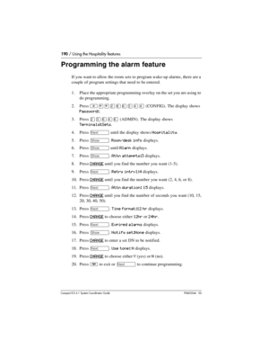 Page 190190 / Using the Hospitality features
Com pact ICS 6.1 System Coordinator Guide P0603544   02
Programming the alarm feature
If you want to allow the room sets to program wake-up alarms, there are a 
couple of program settings that need to be entered.
1. Place the appropriate programming overlay on the set you are using to 
do programming.
2. Press 
²¥¥ÛßßÜÝÝ (CONFIG). The display shows 
Password:.
3. Press 
ÛÜßÝß (ADMIN). The display shows 
Terminals&Sets.
4. Press 
‘ until the display shows Hospitality....