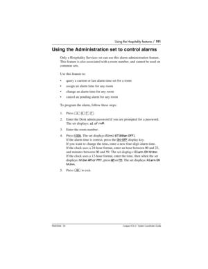 Page 191Using the Hospitality features / 191
P0603544   02 Compact ICS 6.1 Syste m Coordin ator Guide
Using the Administration set to control alarms
Only a Hospitality Services set can use this alarm administration feature. 
This feature is also associated with a room number, and cannot be used on 
common sets.
Use this feature to:
query a current or last alarm time set for a room
assign an alarm time for any room
change an alarm time for any room
cancel an pending alarm for any room
To program the alarm,...