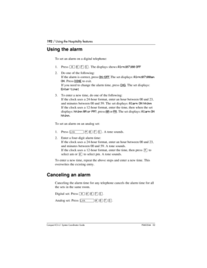 Page 192192 / Using the Hospitality features
Com pact ICS 6.1 System Coordinator Guide P0603544   02
Using the alarm
To set an alarm on a digital telephone:
1. Press 
²¡àÞ.The displays shows Alrm:07:00 OFF
2. Do one of the following:
If the alarm is correct, press 
ON/OFF.The set displays: Alrm:07:00am 
ON
. Press DONE to exit.
If you need to change the alarm time, press 
CHG. The set displays: 
Enter time: 
3. To enter a new time, do one of the following:
If the clock uses a 24-hour format, enter an hour...