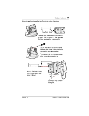 Page 197Telephone features / 197
P0603544   02 Compact ICS 6.1 Syste m Coordin ator Guide
Mounting a Business Series Terminal using the stand
Mount the telephone 
    onto the screws and 
slide it down. Mount the stand as shown and
insert screw. Use the screw that
came with your keystation.
  Use the key hole slots on the stand
to mark the location for the screws.
key hole slots
Connect line cord to 
wall jack.  Connect cords to the  telephone,
    refer to cord connections
  Tighten screws for a secure fit. 