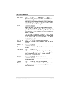 Page 204204 / Telephone features
Com pact ICS 6.1 System Coordinator Guide P0603544   02
Call Forward˚•›Cancel˚£›
Directs your calls to another telephone connected to your 
Norstar system. Enter the feature code followed by the 
internal number of the telephone to receive the forwarded 
calls. Call Forward cannot be used with a telephone that is 
not connected to your Norstar system.
Call Park˚•‡›
Parks the call on hold. The call can be retrieved from any 
other telephone within the system. After an external...