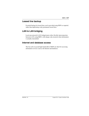 Page 217ISDN / 217
P0603544   02 Compact ICS 6.1 Syste m Coordin ator Guide
Leased line backup
Essential backup for leased lines can be provided using ISDN as required, 
rather than duplicating costly permanent leased lines.
LAN to LAN bridging
Local area network (LAN) bridge/routers allow flexible interconnection 
between LANs using ISDN, with charges only incurred when information 
is actually transmitted.
Internet and database access
The fast call set up and high bandwidth of ISDN are ideal for accessing...