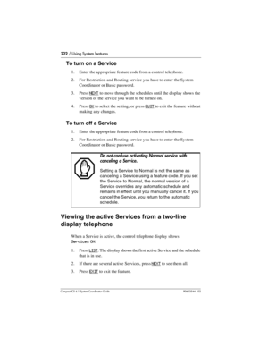 Page 222222 / Using System features
Com pact ICS 6.1 System Coordinator Guide P0603544   02
To turn on a Service
1. Enter the appropriate feature code from a control telephone.
2. For Restriction and Routing service you have to enter the System 
Coordinator or Basic password.
3. Press
 NEXT to move through the schedules until the display shows the 
version of the service you want to be turned on.
4. Press 
OK to select the setting, or press QUIT to exit the feature without 
making any changes.
To turn off a...