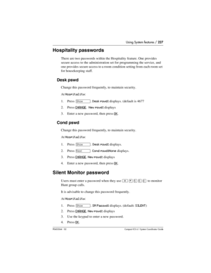 Page 227Using System features / 227
P0603544   02 Compact ICS 6.1 Syste m Coordin ator Guide
Hospitality passwords
There are two passwords within the Hospitality feature. One provides 
secure access to the administration set for programming the service, and 
one provides secure access to a room condition setting from each room set 
for housekeeping staff.
Desk pswd
Change this password frequently, to maintain security.
At 
Hospitality:
1. Press 
≠. Desk pswd: displays. (default is 4677
2. Press 
CHANGE.  New...