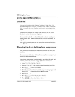 Page 228228 / Using System features
Com pact ICS 6.1 System Coordinator Guide P0603544   02
Using special telephones
Direct-dial 
You can reach the direct-dial telephone by dialing a single digit. The 
direct-dial telephone is usually in a central location, such as a attendants 
desk. It is usually the prime telephone or the central answering position 
(CAP).
The direct-dial telephone can send up to 30 messages and can invoke 
Services to activate the extra-dial telephone.
You cannot forward calls to a...