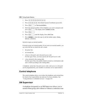 Page 230230 / Using System features
Com pact ICS 6.1 System Coordinator Guide P0603544   02
1. Press ²¥¥ÛßßÜÝÝ.
2. Press 
ÛÜßÝß (the default System Coordinator password).
3. Press 
≠ at Terminals&Sets.
4. Enter the internal number of the telephone you want to program and 
press 
≠. The display shows Capabilities.
5. Press 
≠.
6. Press 
‘ until the display shows Hotline.
7. Press 
CHANGE to select the type of call the hotline makes: None, 
Intrnl
, or Extrnl.
Internal assigns an internal number.
External assigns...