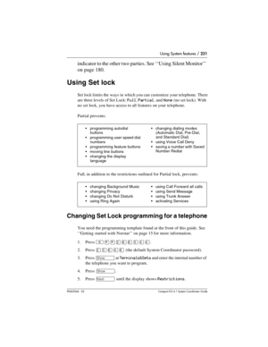 Page 231Using System features / 231
P0603544   02 Compact ICS 6.1 Syste m Coordin ator Guide
indicator to the other two parties. See ‘‘Using Silent Monitor’’ 
on page 180.
Using Set lock
Set lock limits the  ways in  which you can  customize your telephone. There 
are three levels of Set Lock: 
Full, Partial, and None (no set lock). With 
no set lock, you have access to all features on your telephone.
Partial prevents:
Full, in addition to the restrictions outlined for Partial lock, prevents:
Changing Set Lock...