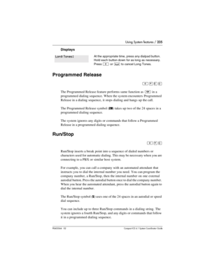 Page 235Using System features / 235
P0603544   02 Compact ICS 6.1 Syste m Coordin ator Guide
Displays
Programmed Release
²¥¡á
The Programmed Release feature performs same function as ¨ in a 
programmed dialing sequence. When the system encounters  Programmed 
Release in a dialing sequence, it stops dialing and hangs up the call. 
The Programmed Release symbol (
ﬁ) takes up two of the 24 spaces in a 
programmed dialing sequence.
The system ignores any digits or commands that follow a Programmed 
Release in a...