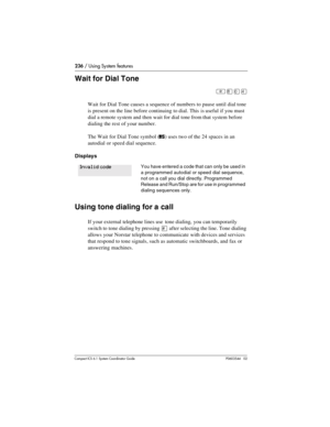 Page 236236 / Using System features
Com pact ICS 6.1 System Coordinator Guide P0603544   02
Wait for Dial Tone
²¡âÝ
Wait for Dial Tone causes a sequence of numbers to pause until dial tone 
is present on the line before continuing to dial. This is useful if you must 
dial a remote system and then wait for dial tone from that system before 
dialing the rest of your number.
The Wait for Dial Tone symbol (
‡) uses two of the 24 spaces in an 
autodial or speed dial sequence.
Displays
Using tone dialing for a call
If...