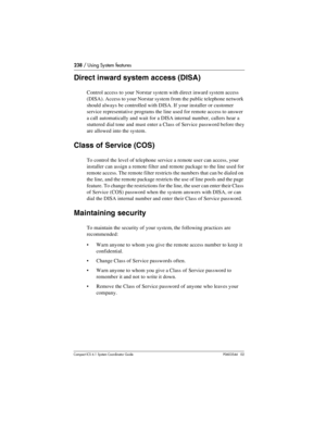 Page 238238 / Using System features
Com pact ICS 6.1 System Coordinator Guide P0603544   02
Direct inward system access (DISA)
Control access to your Norstar system with direct inward system access 
(DISA). Access to your Norstar system from the public telephone network 
should always be controlled with DISA. If your installer or customer 
service representative programs the line used for remote access to answer 
a call automatically and wait for a DISA internal number, callers hear a 
stuttered dial tone and...