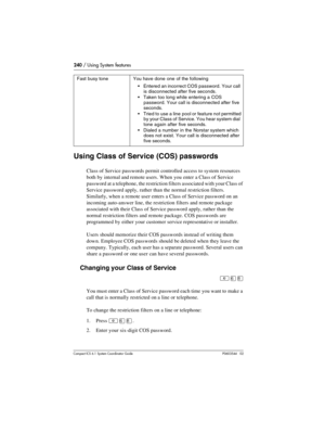 Page 240240 / Using System features
Com pact ICS 6.1 System Coordinator Guide P0603544   02
Using Class of Service (COS) passwords
Class of Service passwords permit controlled access to system resources 
both by internal and remote users. When you enter a Class of Service 
password at a telephone, the restriction filters associated with your Class of 
Service password apply, rather than the normal restriction filters. 
Similarly, when a remote user enters a Class of Service password on an 
incoming auto-answer...