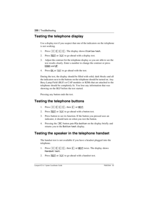 Page 250250 / Troubleshooting
Com pact ICS 6.1 System Coordinator Guide P0603544   02
Testing the telephone display
Use a display test if you suspect that one of the indicators on the telephone 
is not working.
1. Press
 ²¡âÞ. The display shows Display test.
2. Press 
TEST or ³ to go ahead with a display test.
3. Adjust the contrast for the telephone display so you are able to see the 
test results clearly. Enter a number to change the contrast or press 
DOWN and UP.
4. Press 
OK or ³ to go ahead with the test....