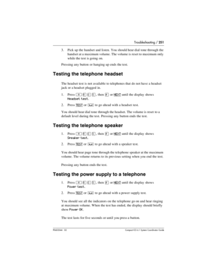 Page 251Troubleshooting / 251
P0603544   02 Compact ICS 6.1 Syste m Coordin ator Guide
3. Pick up the handset and listen. You should hear dial tone through the 
handset at a maximum volume. The volume is reset to maximum only 
while the test is going on.
Pressing any button or hanging up ends the test.
Testing the telephone headset
The headset test is not available to telephones that do not have a headset 
jack or a headset plugged in.
1. Press 
²¡âÞ, then £ or NEXT until the display shows 
Headset test.
2....