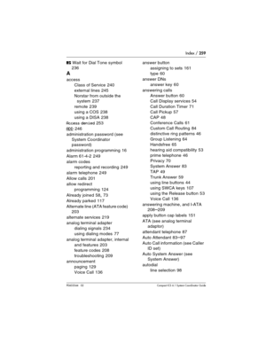 Page 259Index / 259
P0603544   02 Compact ICS 6.1 Syste m Coordinator Guide
‡ Wait for Dial Tone symbol 
236
A
access
Class of Service
 240
external lines
 245
Norstar from outside the 
system
 237
remote
 239
using a COS
 238
using a DISA
 238
Access denied 253
ADD 246
administration password (see 
System Coordinator 
password)
administration programming
 16
Alarm 61-4-2
 249
alarm codes
reporting and recording
 249
alarm telephone
 249
Allow calls
 201
allow redirect
programming
 124
Already joined
 58, 73...