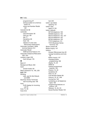 Page 260260 / Index
Com pact ICS 6.1 System Coordinator Guide P0603544   02
programming 97
storing number on a memory 
button
 97
using Last Number Redial
 
100
Autodial full
 98
automatic
Call information
 56
Call Log
 139
dial
 77
Handsfree
 68
Hold
 105
release of a line (see 
Disconnect Supervision)
Automatic Call Back, ISDN 
terminal feature
 214
Automatic Recall
ISDN terminal feature
 214
Automatic Telephone Relocation
 
200, 243
auxiliary ringer
 232
Hunt Groups
 178
B
Back 21
Background Music
 202
basic...