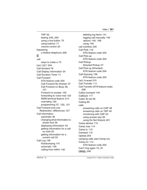 Page 261Index / 261
P0603544   02 Compact ICS 6.1 Syste m Coordinator Guide
TAP 52
testing
 249, 250
using a line button
 75
using buttons
 17
volume control
 20
bypassing
a Hotline telephone
 229
C
call
ways to make a
 73
Call 221? 254
Call blocked
 79
Call Display information
 54
Call Duration Timer
 71
Call Forward
ATA feature code
 204
Call Forward No Answer
 37
Call Forward on Busy
 39, 
121
Forward no answer
 120
forwarding to voice mail
 122
ISDN terminal feature
 213
overriding
 120
programming
 37, 120,...