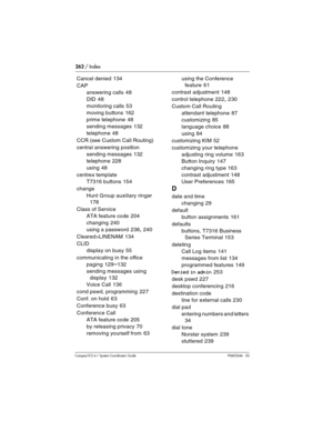 Page 262262 / Index
Com pact ICS 6.1 System Coordinator Guide P0603544   02
Cancel denied 134
CAP
answering calls
 48
DID
 48
monitoring calls
 53
moving buttons
 162
prime telephone
 48
sending messages
 132
telephone
 48
CCR (see Custom Call Routing)
central answering position
sending messages
 132
telephone
 228
using
 48
centrex template
T7316 buttons
 154
change
Hunt Group auxiliary ringer
 
178
Class of Service
ATA feature code
 204
changing
 240
using a password
 238, 240
Cleared>LINENAM
 134
CLID
display...