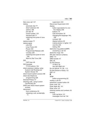 Page 263Index / 263
P0603544   02 Compact ICS 6.1 Syste m Coordinator Guide
Dial voice call 137
dialing
automatic dial
 77
direct extension
 85
options
 168
pre-dial
 78
saved number
 103
standard dial
 77
switching from pulse to tone
 
236
dialing modes
 77
dialing signal
Link
 233
Long Tones
 234
Pause
 234
Programmed Release
 235
run/stop
 235
switching from pulse to tone
 
236
Wait for Dial Tone
 236
DID
CAP lines
 48
DID template
T7316 buttons
 154
direct extension dialing, using 
Custom Call Routing and...