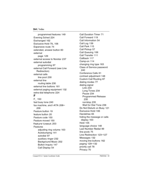 Page 264264 / Index
Com pact ICS 6.1 System Coordinator Guide P0603544   02
programmed features 149
Evening Sched
 224
Exchanged
 162
Exclusive Hold
 79, 106
Expensive route
 74
extended, answer button
 60
external
page
 129
external access to Norstar
 237
external autodial
programming
 97
external Call Forward (see Line 
Redirection)
external calls
line pool
 230
external line
routing table
 230
external line buttons
 161
external paging equipment
 132
extra-dial telephone
 224
F
F_ 150
fast busy tone
 240
fax...