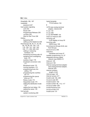 Page 266266 / Index
Com pact ICS 6.1 System Coordinator Guide P0603544   02
Hospitality 185, 187
hospitality
password
 227
host system signaling
Link
 233
Pause
 234
Programmed Release
 235
run/stop
 235
Wait for Dial Tone
 236
Hotline
bypassing
 229
setting up the telephone
 229
Hunt Groups
 38, 40, 41, 43, 58, 
60, 78, 80, 83, 105, 116, 
119, 120, 121, 122, 130, 
136, 171, 202, 229, 243
adding or removing 
members
 172
Answering incoming calls
 43
assigning and unassigning 
lines
 174
auxiliary ringer
 178...