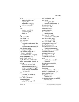 Page 267Index / 267
P0603544   02 Compact ICS 6.1 Syste m Coordinator Guide
ISDN
applications
 216–217
capacity
 211
equipment
 216–217
Internet access
 217
K
KIM
buttons on eKIM
 52
customizing
 52
using
 49
L
LAN access 216
LAN bridge
 217
LAN router
 217
language
changing on the display
 148, 
168
choice for Auto Attendant
 88
Last Number Redial
programming
 99
Last Number Redial (ATA 
feature code)
 206
Last Number Redial, using
 99
leased line backup
 217
length of call, timing
 71
length of internal...