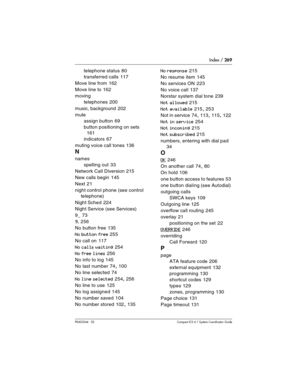 Page 269Index / 269
P0603544   02 Compact ICS 6.1 Syste m Coordinator Guide
telephone status 80
transferred calls
 117
Move line from
 162
Move line to
 162
moving
telephones
 200
music, background
 202
mute
assign button
 69
button positioning on sets
 
161
indicators
 67
muting voice call tones
 136
N
names
spelling out
 33
Network Call Diversion
 215
New calls begin
 145
Next
 21
night control phone (see control 
telephone)
Night Sched
 224
Night Service (see Services)
9_
 73
9_ 256
No button free
 135
No...