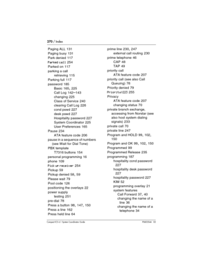 Page 270270 / Index
Com pact ICS 6.1 System Coordinator Guide P0603544   02
Paging ALL 131
Paging busy
 131
Park denied
 117
Parked call 254
Parked on
 117
parking a call
retrieving
 115
Parking full
 117
password
 185
Basic
 165, 225
Call Log
 142–143
changing
 225
Class of Service
 240
clearing Call Log
 226
cond pswd
 227
desk pswd
 227
Hospitality password
 227
System Coordinator
 225
User Preferences
 165
Pause
 234
ATA feature code
 206
pause in a sequence of numbers 
(see Wait for Dial Tone)
PBX template...