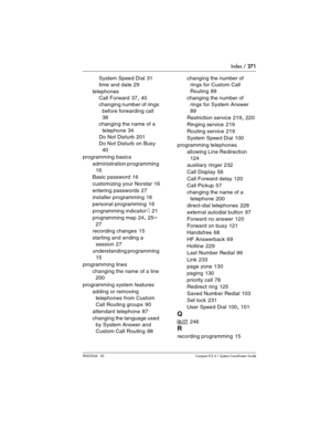 Page 271Index / 271
P0603544   02 Compact ICS 6.1 Syste m Coordinator Guide
System Speed Dial 31
time and date
 29
telephones
Call Forward
 37, 40
changing number of rings 
before forwarding call
 
38
changing the name of a 
telephone
 34
Do Not Disturb
 201
Do Not Disturb on Busy
 
40
programming basics
administration programming
 
16
Basic password
 16
customizing your Norstar
 16
entering passwords
 27
installer programming
 16
personal programming
 16
programming indicator
» 21
programming map
 24, 25–
27...