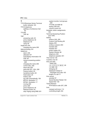 Page 274274 / Index
Com pact ICS 6.1 System Coordinator Guide P0603544   02
T
T7316 Business Series Terminal
button defaults
 153
T7316 telephone
splitting a Conference Call
 
63
T7316E
TAP
 49
TAP
answering calls
 49
prime telephone
 49
telephone
 49
using
 49
target line
 244
changing the name
 200
telecommuting
 216
telephone
alarm
 249
attendant
 87
Call Display information
 56
CAP
 48
central answering position
 
228
changing the name
 200
control
 222, 230
direct-dial
 228
extra-dial
 221, 224, 228
Feature...