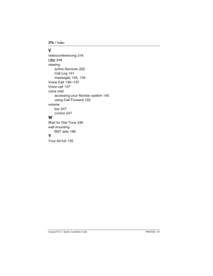 Page 276276 / Index
Com pact ICS 6.1 System Coordinator Guide P0603544   02
V
videoconferencing 216
VIEW 246
viewing
active Services
 222
Call Log
 141
messages
 133, 134
Voice Call
 136–137
Voice call
 137
voice mail
accessing your Norstar system
 145
using Call Forward
 122
volume
bar
 247
control
 247
W
Wait for Dial Tone 236
wall mounting
BST sets
 196
Y
Your list full 135 