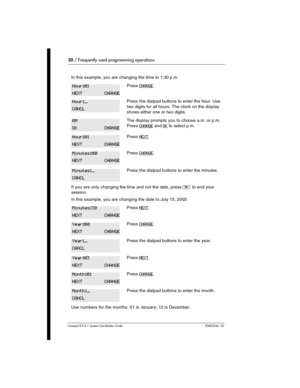 Page 3030 / Frequently used programming operations
Com pact ICS 6.1 System Coordinator Guide P0603544   02 
In this example, you are changing the time to 1:30 p.m.
Press CHANGE.
Press the dialpad buttons to enter the hour. Use 
two digits for all hours. The clock on the display 
shows either one or two digits.
The display prompts you to choose a.m. or p.m. 
Press 
CHANGE and OK to select p.m.
Press NEXT.
Press CHANGE.
Press the dialpad buttons to enter the minutes.
If you are only changing the time and not the...