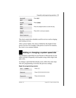Page 31Frequently used programming operations / 31
P0603544   02 Compact ICS 6.1 Syste m Coordin ator Guide
The clock controls the schedules used for services such as ringing 
and routing services.
After a power failure, the clock is behind by the length of time 
power was lost. For example, if the power is out for two minutes, 
the clock is two minutes behind. 
Adding or changing a system speed dial
You program a speed dial on your Norstar so that anyone in your 
office can dial a frequently used number using...