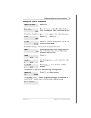 Page 35Frequently used programming operations / 35
P0603544   02 Compact ICS 6.1 Syste m Coordin ator Guide
 Change the name of a telephone
Press ≠.
Enter the internal number (DN) of the telephone or 
voice mail extension. In this example, the DN is 21.
If the set has already been given a name, it appears after DN: on the display.
Press ≠ then ‘.
This is the name the display shows if you do not 
change it. Press 
CHANGE.
Decide what name you want to give to the telephone number.
Press the telephone numeric...