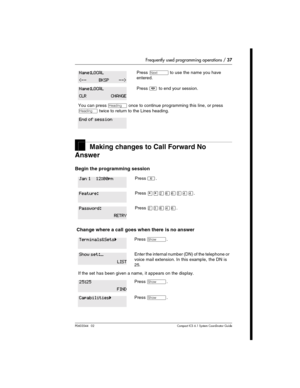 Page 37Frequently used programming operations / 37
P0603544   02 Compact ICS 6.1 Syste m Coordin ator Guide
Making changes to Call Forward No 
Answer
Begin the programming session 
 Change where a call goes when there is no answer
Press ‘ to use the name you have 
entered.
Press ¨ to end your session.
You can press – once to continue programming this line, or press 
– twice to return to the Lines heading.
Press ².
Press ¥¥ÛßßÜÝÝ.
Press ÛÜßÝß.
Press ≠.
Enter the internal number (DN) of the telephone or 
voice...