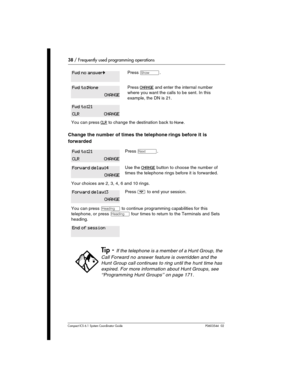 Page 3838 / Frequently used programming operations
Com pact ICS 6.1 System Coordinator Guide P0603544   02 
Change the number of times the telephone rings before it is 
forwarded
Press ≠.
Press CHANGE and enter the internal number 
where you want the calls to be sent. In this 
example, the DN is 21.
You can press CLR to change the destination back to None.
Press ‘.
Use the CHANGE button to choose the number of 
times the telephone rings before it is forwarded.
Your choices are 2, 3, 4, 6 and 10 rings.
Press ¨...