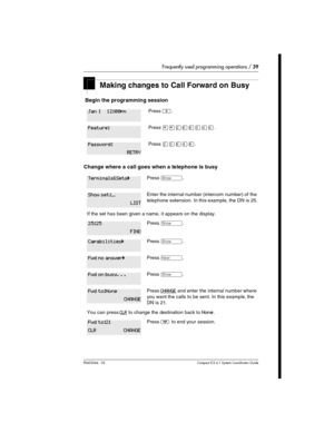 Page 39Frequently used programming operations / 39
P0603544   02 Compact ICS 6.1 Syste m Coordin ator Guide
Making changes to Call Forward on Busy
 Begin the programming session 
Change where a call goes when a telephone is busy
Press ².
Press ¥¥ÛßßÜÝÝ.
Press ÛÜßÝß.
Press ≠.
Enter the internal number (intercom number) of the 
telephone extension. In this example, the DN is 25.
If the set has been given a name, it appears on the display.
Press ≠.
Press ≠.
Press ‘.
Press ≠.
Press CHANGE and enter the internal...