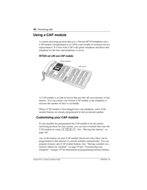 Page 4848 / Answering calls
Com pact ICS 6.1 System Coordinator Guide P0603544   02
Using a CAP module
A central answering position that uses a Norstar M7324 telephone and a 
CAP module is programmed as a CAP by your installer or customer service 
representative. It is best if the CAP is the prime telephone and direct-dial 
telephone for the lines and telephones it serves.
M7324 set with one CAP module
A CAP module is an add-on device that provides 48 extra memory or line 
buttons. You can connect one Norstar...