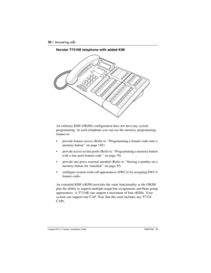 Page 5050 / Answering calls
Com pact ICS 6.1 System Coordinator Guide P0603544   02
Norstar T7316E telephone with added KIM
An ordinary KIM (OKIM) configuration does not have any system 
programming. At each telephone you can use the memory programming 
feature to:
provide feature access (Refer to ‘‘Programming a feature code onto a 
memory button’’ on page 149 )
provide access to line pools (Refer to ‘‘Programming a memory button 
with a line pool feature code’’ on page 76)
provide one-press external...