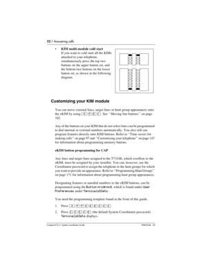 Page 5252 / Answering calls
Com pact ICS 6.1 System Coordinator Guide P0603544   02
KIM multi-module cold start
If you want to cold start all the KIMs 
attached to your telephone, 
simultaneously press the top two 
buttons on the upper button set, and 
the bottom two buttons on the lower 
button set, as shown in the following 
diagram.
Customizing your KIM module
You can move external lines, target lines or hunt group appearances onto 
the eKIM by using
 ²¥¡Ú. See ‘‘Moving line buttons’’ on page 
162.
Any of...