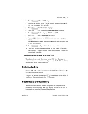 Page 53Answering calls / 53
P0603544   02 Compact ICS 6.1 Syste m Coordin ator Guide
3. Press ≠. Show set: displays.
4. Enter the DN number of the T7316E which is attached to the eKIM 
you want to program, then press 
OK.
5. Press 
≠. Capabilities displays.
6. Press 
‘ two times until User preferences displays.
7. Press 
≠. Model displays (7316E+KIM).
8. Press 
‘. Button progrming displays.
9. Press the 
KIM softkey for the KIM for which you want to program 
buttons.
If no KIM softkeys appear, it means the KIM...