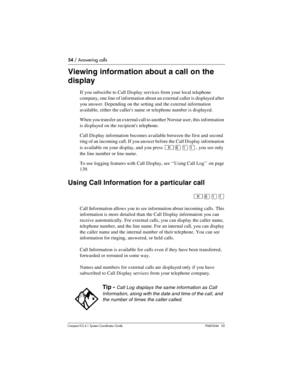 Page 5454 / Answering calls
Com pact ICS 6.1 System Coordinator Guide P0603544   02
Viewing information about a call on the 
display
If you subscribe to Call Display services from your local telephone 
company, one line of information about an external caller is displayed after 
you answer. Depending on the setting and the external information 
available, either the callers name or telephone number is displayed.
When you transfer an external call to another Norstar user, this information 
is displayed on the...