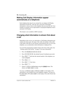 Page 5656 / Answering calls
Com pact ICS 6.1 System Coordinator Guide P0603544   02
Making Call Display information appear 
automatically at a telephone
Each telephone that rings for an external line can display Call Display 
information for that line. After the call is answered, Call Display 
information is always shown at the telephone that answered the call. Your 
installer or customer service representative can program telephones to have 
automatic Call Display.
This feature is not available to ISDN...