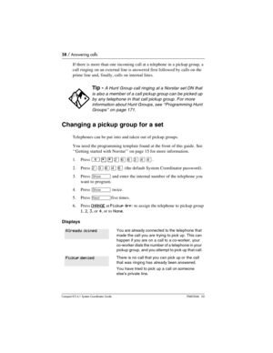 Page 5858 / Answering calls
Com pact ICS 6.1 System Coordinator Guide P0603544   02
If there is more than one incoming call at a telephone in a pickup group, a 
call ringing on an external line is answered first followed by calls on the 
prime line and, finally, calls on internal lines.
Changing a pickup group for a set
Telephones can be put into and taken out of pickup groups.
You need the programming template found at the front of this guide. See 
‘‘Getting started with Norstar’’ on page 15 for more...