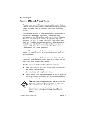 Page 6060 / Answering calls
Com pact ICS 6.1 System Coordinator Guide P0603544   02
Answer DNs and Answer keys
You can use an Answer DN button to monitor calls to another telephone. 
The calls that come to the monitored telephone that provide an appearance 
on the Answer DN button are determined by the system-wide Anskey 
setting.
Answer buttons are useful for attendants who monitor incoming calls for 
one or several other people. For example, a secretary may have 
appearances for three different bosses on her...